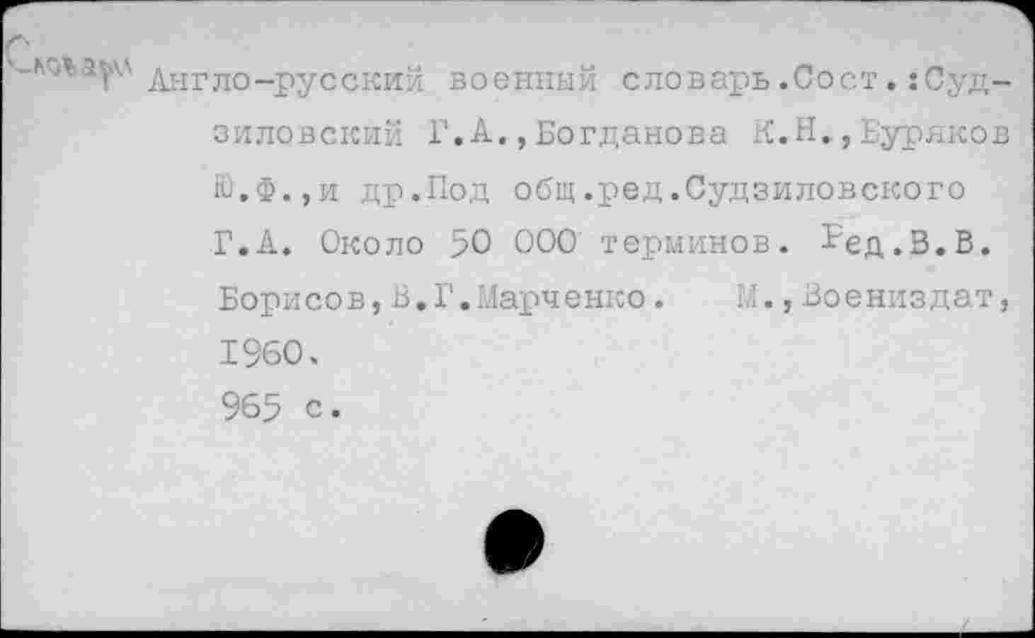 ﻿'■'■Л,5Г' днгло-русский военный словарь.Сост.:Суд-зиловский Г.А.,Богданова К.Н.,Буряков ю,Ф.,и др.Под общ.ред.Судзиловского Г.А. Около 50 000 терминов. ?ед.В.В. Борисов,В,Г.Марченко. М.,Воениздат, 1960. 965 с.